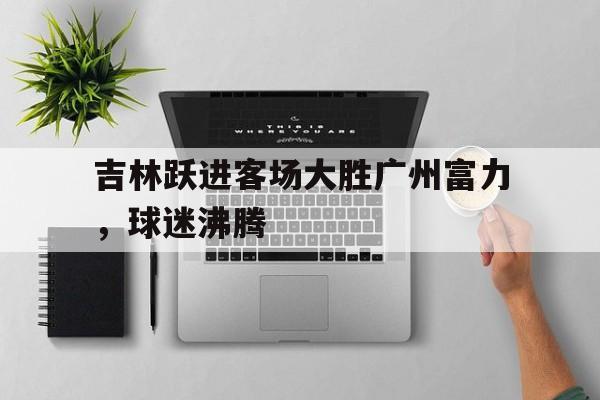 吉林跃进客场大胜广州富力，球迷沸腾